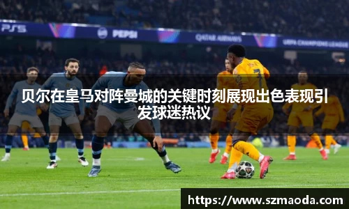 贝尔在皇马对阵曼城的关键时刻展现出色表现引发球迷热议